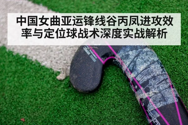 中国女曲亚运锋线谷丙凤进攻效率与定位球战术深度实战解析